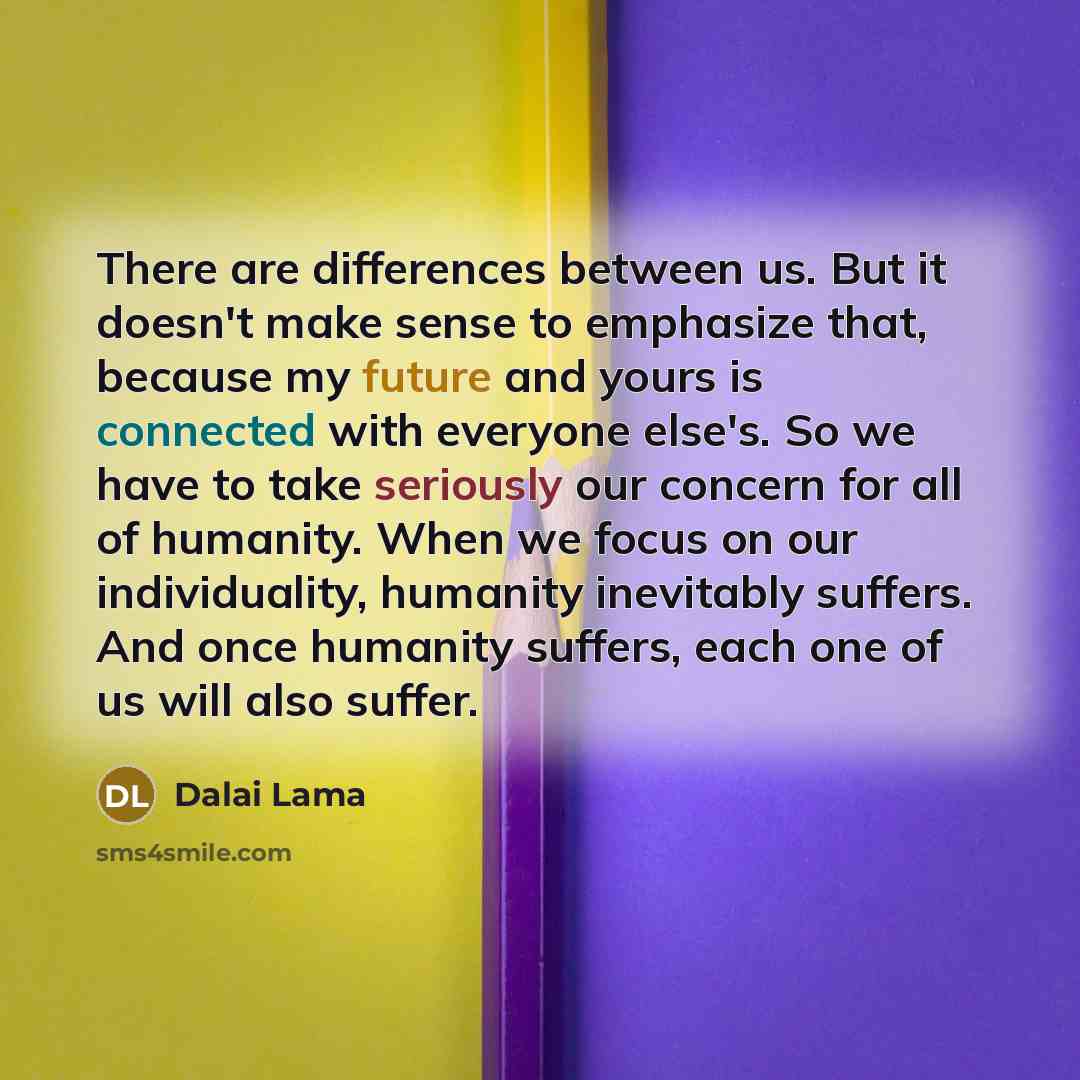 “There are differences between us. But it doesn't make sense to emphasize that, because my future and yours is connected with everyone else's. So we have to take seriously our concern for all of humanity. When we focus on our individuality, humanity inevitably suffers. And once humanity suffers…” quote by Dalai Lama