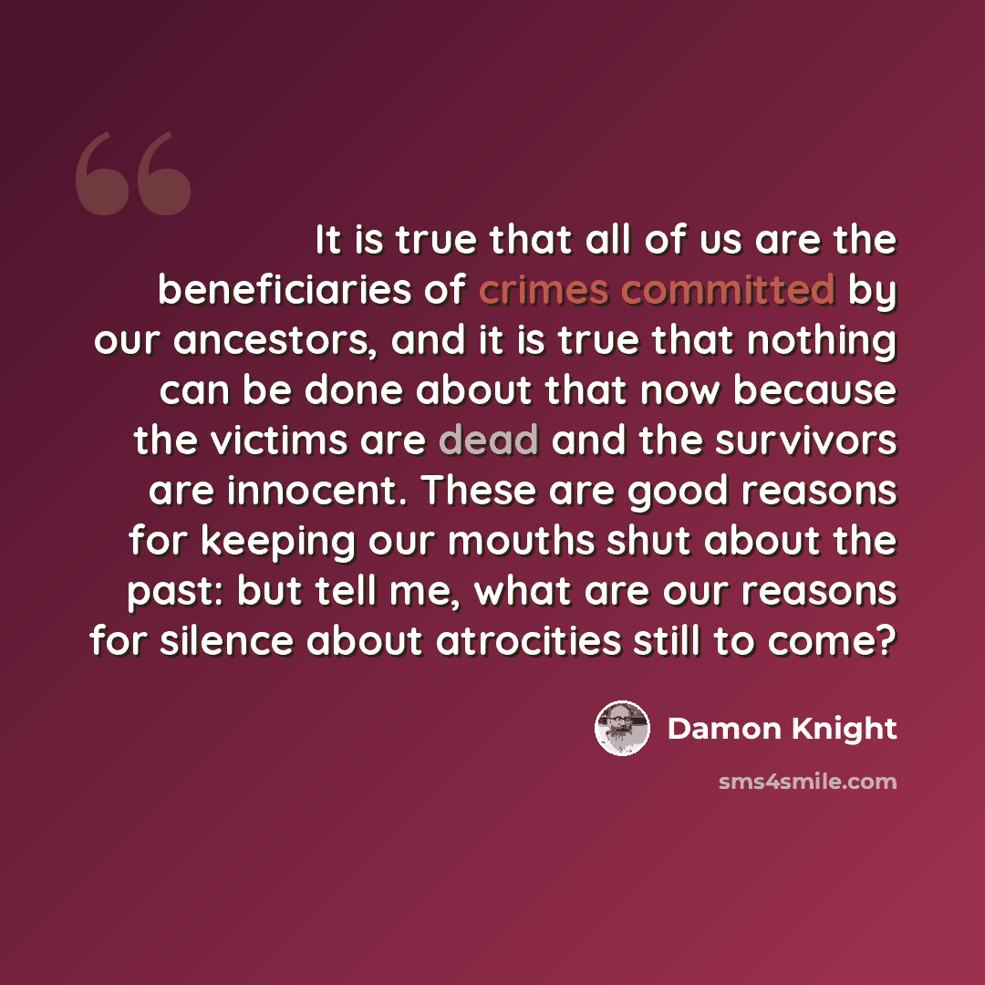 “It is true that all of us are the beneficiaries of crimes committed by our ancestors, and it is true that nothing can be done about that now because the victims are dead and the survivors are innocent. These are good reasons for keeping our mouths shut about the past: but tell me, what are our…” quote by Damon Knight