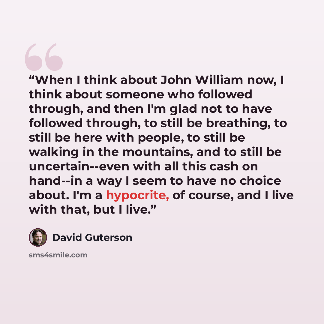 “When I think about John William now, I think about someone who followed through, and then I'm glad not to have followed through, to still be breathing, to still be here with people, to still be walking in the mountains, and to still be uncertain--even with all this cash on hand--in a way I seem to…” quote by David Guterson