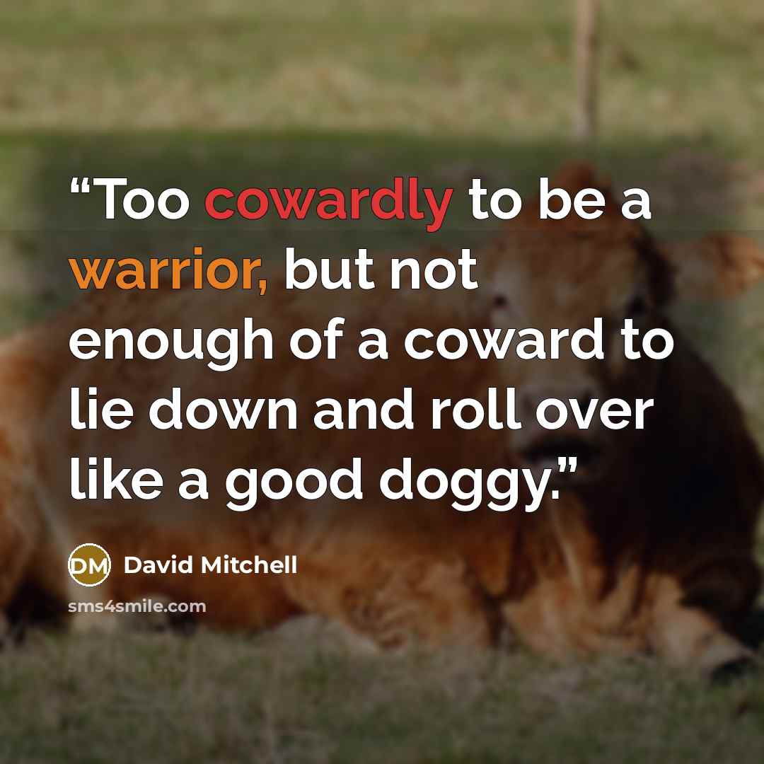 “Too cowardly to be a warrior, but not enough of a coward to lie down and roll over like a good doggy.” quote by David Mitchell