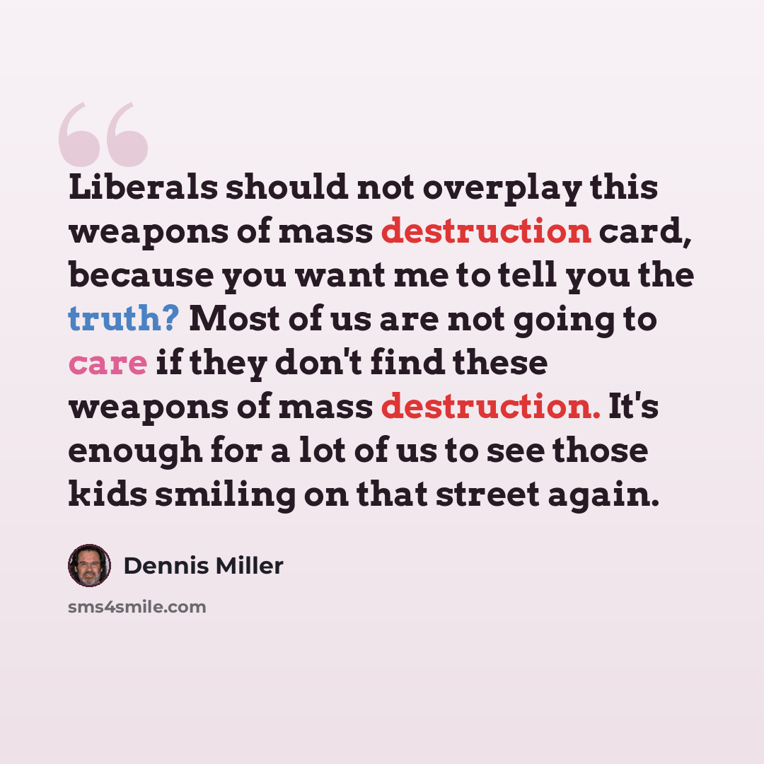 “Liberals should not overplay this weapons of mass destruction card, because you want me to tell you the truth? Most of us are not going to care if they don't find these weapons of mass destruction. It's enough for a lot of us to see those kids smiling on that street again.” quote by Dennis Miller