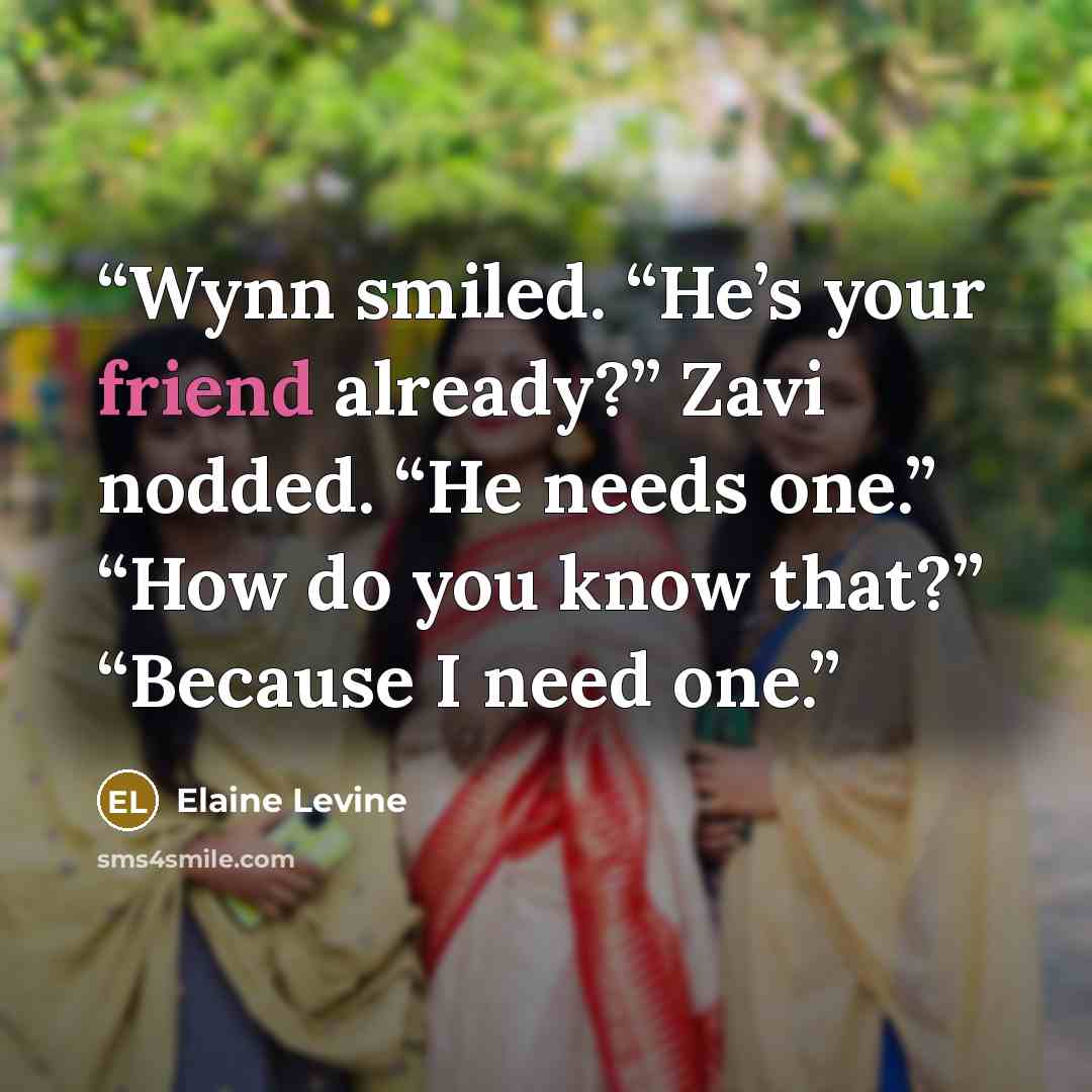“Wynn smiled. “He’s your friend already?” Zavi nodded. “He needs one.” “How do you know that?” “Because I need one.” quote by Elaine Levine