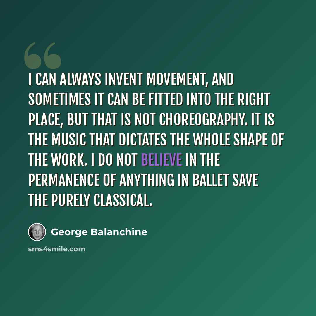 “I can always invent movement, and sometimes it can be fitted into the right place, but that is not choreography. It is the music that dictates the whole shape of the work. I do not believe in the permanence of anything in ballet save the purely classical.” quote by George Balanchine