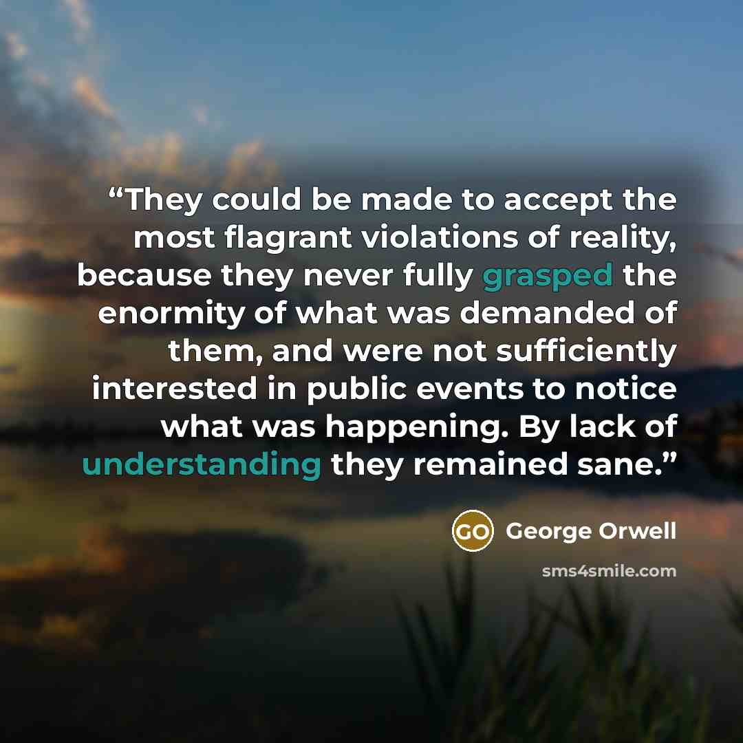 “They could be made to accept the most flagrant violations of reality, because they never fully grasped the enormity of what was demanded of them, and were not sufficiently interested in public events to notice what was happening. By lack of understanding they remained sane.” quote by George Orwell