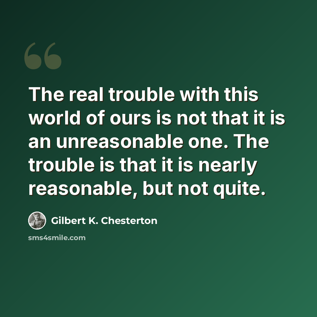 “The real trouble with this world of ours is not that it is an unreasonable one. The trouble is that it is nearly reasonable, but not quite.” quote by Gilbert K. Chesterton