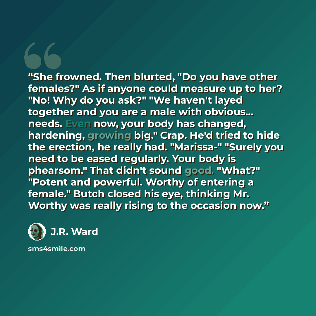 “She frowned. Then blurted, "Do you have other females?" As if anyone could measure up to her? "No! Why do you ask?" "We haven't layed together and you are a male with obvious... needs. Even now, your body has changed, hardening, growing big." Crap. He'd tried to hide the erection, he really had…” quote by J.R. Ward