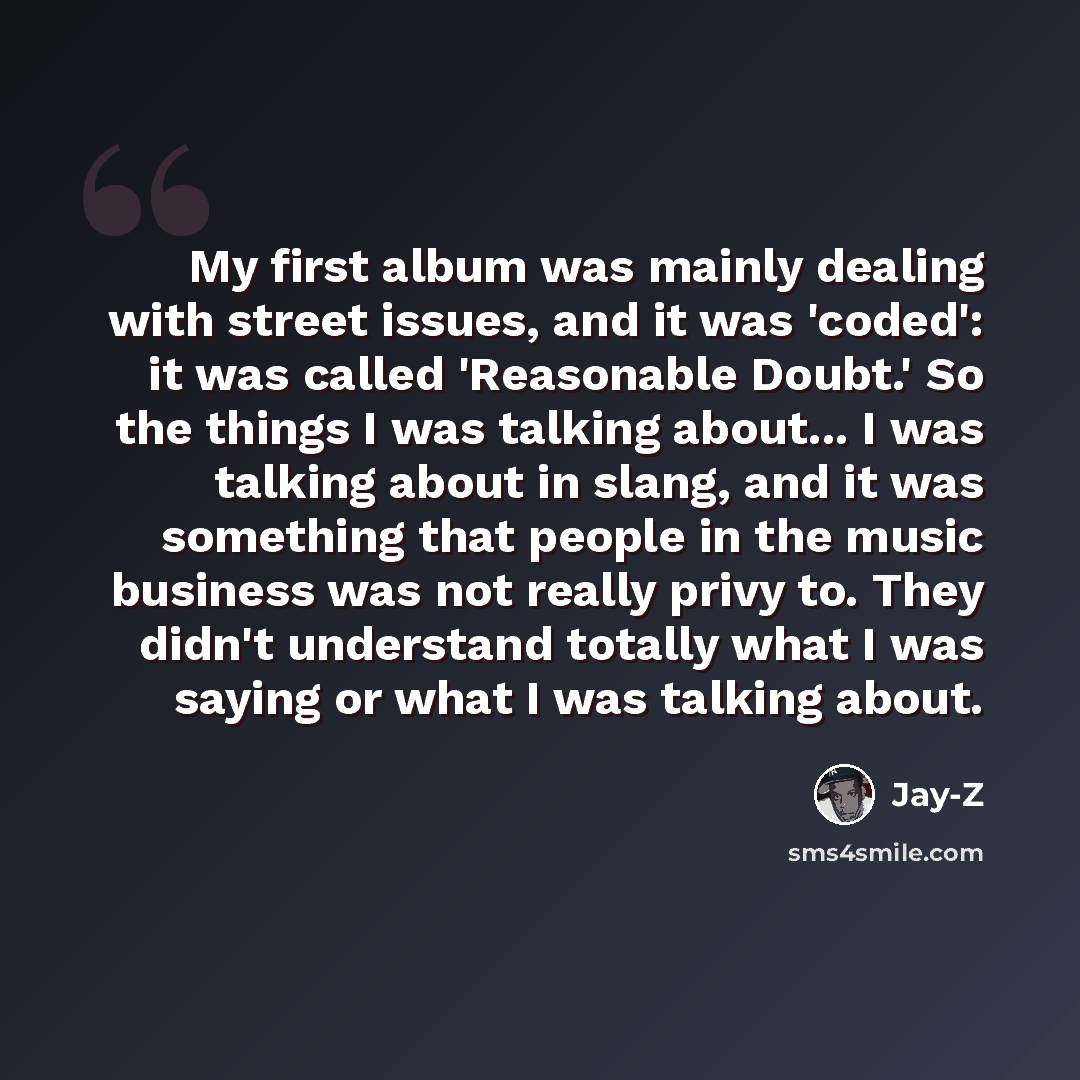 “My first album was mainly dealing with street issues, and it was 'coded': it was called 'Reasonable Doubt.' So the things I was talking about... I was talking about in slang, and it was something that people in the music business was not really privy to. They didn't understand totally what I was…” quote by Jay-Z