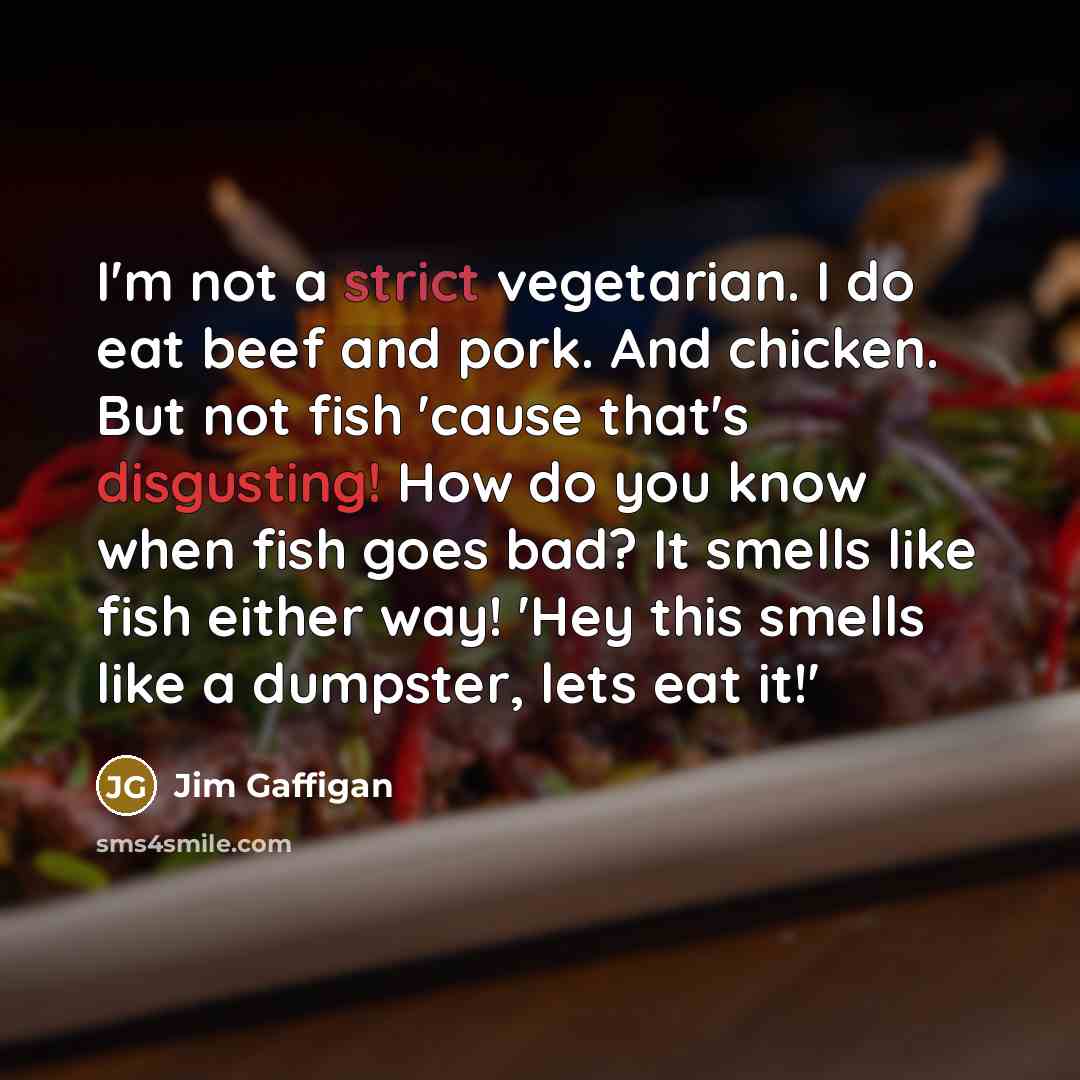 “I'm not a strict vegetarian. I do eat beef and pork. And chicken. But not fish 'cause that's disgusting! How do you know when fish goes bad? It smells like fish either way! 'Hey this smells like a dumpster, lets eat it!'” quote by Jim Gaffigan