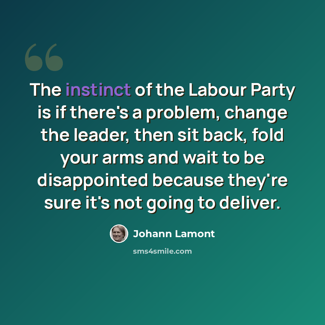 “The instinct of the Labour Party is if there's a problem, change the leader, then sit back, fold your arms and wait to be disappointed because they're sure it's not going to deliver.” quote by Johann Lamont