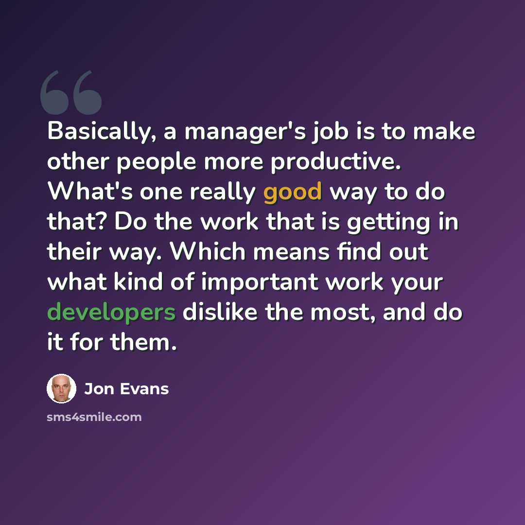 “Basically, a manager's job is to make other people more productive. What's one really good way to do that? Do the work that is getting in their way. Which means find out what kind of important work your developers dislike the most, and do it for them.” quote by Jon Evans