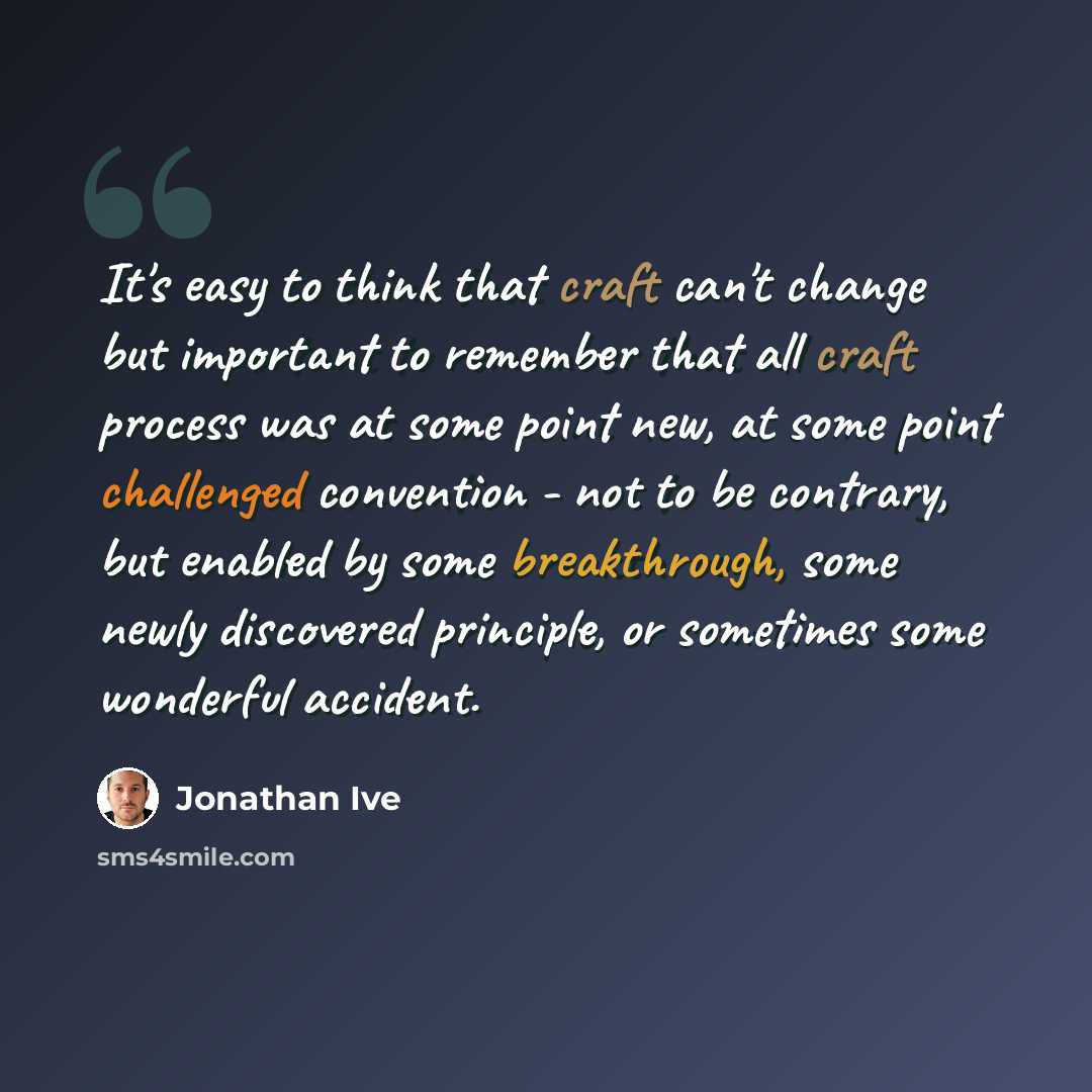 “It's easy to think that craft can't change but important to remember that all craft process was at some point new, at some point challenged convention - not to be contrary, but enabled by some breakthrough, some newly discovered principle, or sometimes some wonderful accident.” quote by Jonathan Ive