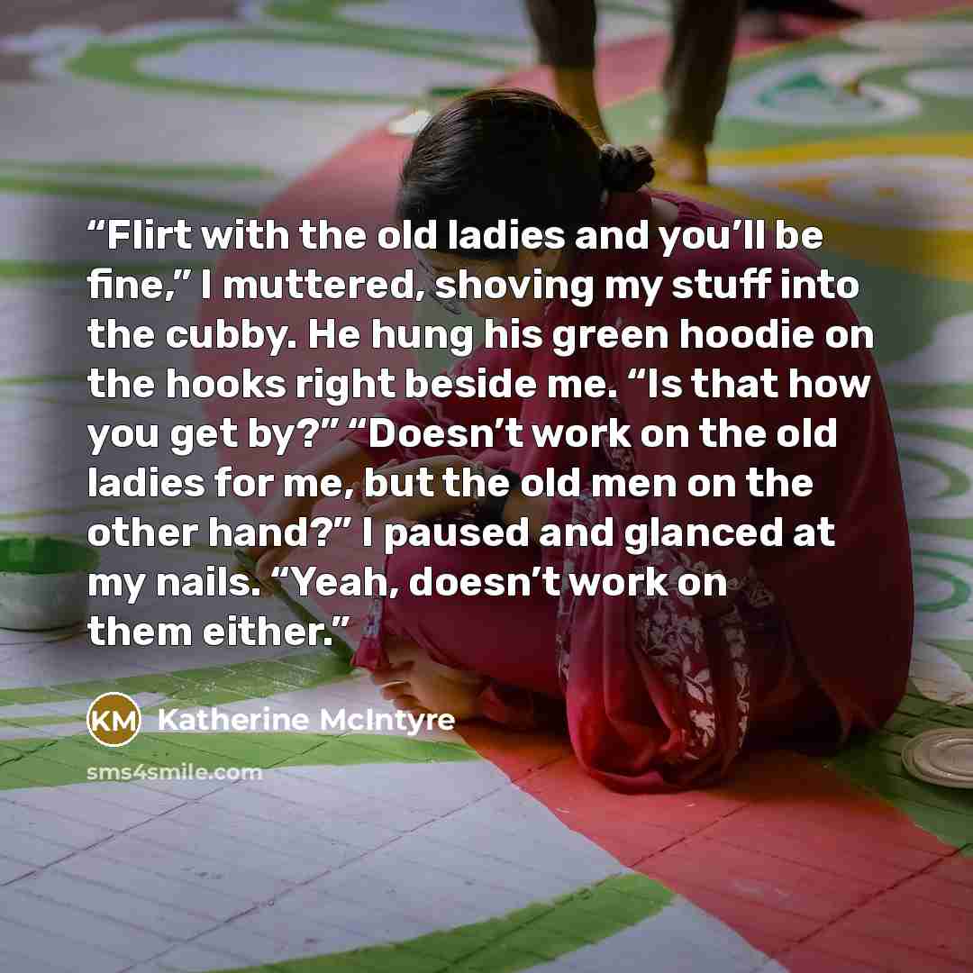 “Flirt with the old ladies and you’ll be fine,” I muttered, shoving my stuff into the cubby. He hung his green hoodie on the hooks right beside me. “Is that how you get by?” “Doesn’t work on the old ladies for me, but the old men on the other hand?” I paused and glanced at my nails. “Yeah, doesn’t…” quote by Katherine McIntyre