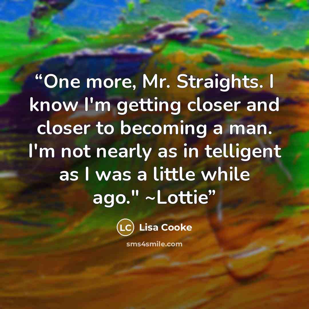 “One more, Mr. Straights. I know I'm getting closer and closer to becoming a man. I'm not nearly as in telligent as I was a little while ago." ~Lottie” quote by Lisa Cooke