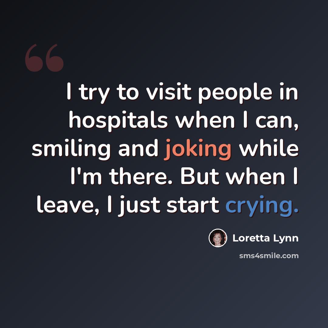 “I try to visit people in hospitals when I can, smiling and joking while I'm there. But when I leave, I just start crying.” quote by Loretta Lynn