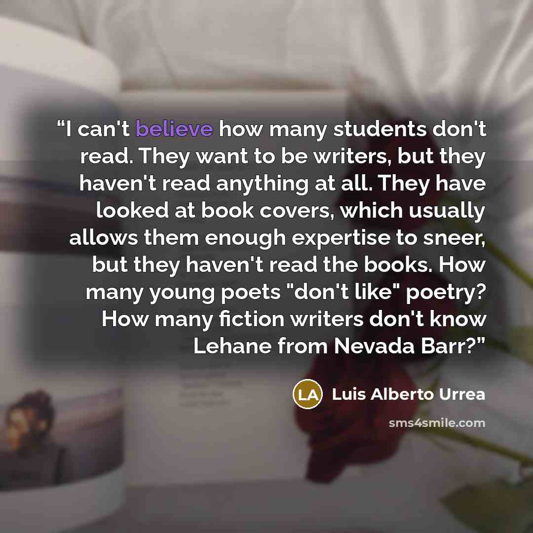 “I can't believe how many students don't read. They want to be writers, but they haven't read anything at all. They have looked at book covers, which usually allows them enough expertise to sneer, but they haven't read the books. How many young poets "don't like" poetry? How many fiction writers…” quote by Luis Alberto Urrea