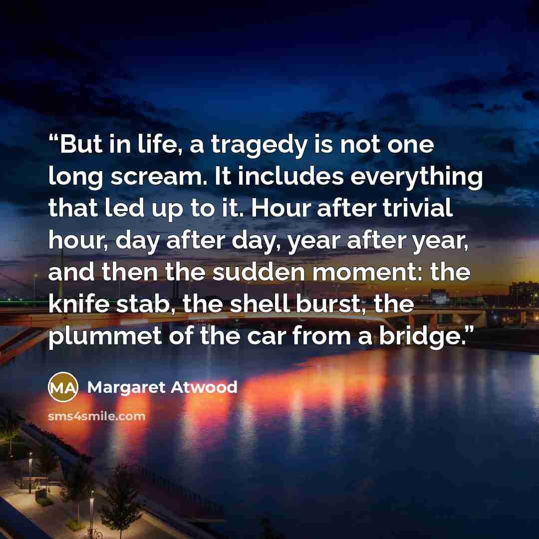 “But in life, a tragedy is not one long scream. It includes everything that led up to it. Hour after trivial hour, day after day, year after year, and then the sudden moment: the knife stab, the shell burst, the plummet of the car from a bridge.” quote by Margaret Atwood