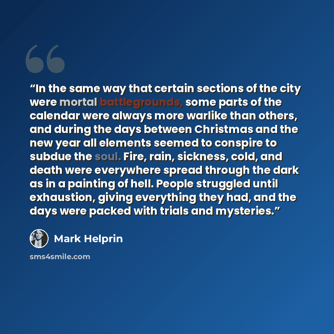 “In the same way that certain sections of the city were mortal battlegrounds, some parts of the calendar were always more warlike than others, and during the days between Christmas and the new year all elements seemed to conspire to subdue the soul. Fire, rain, sickness, cold, and death were…” quote by Mark Helprin