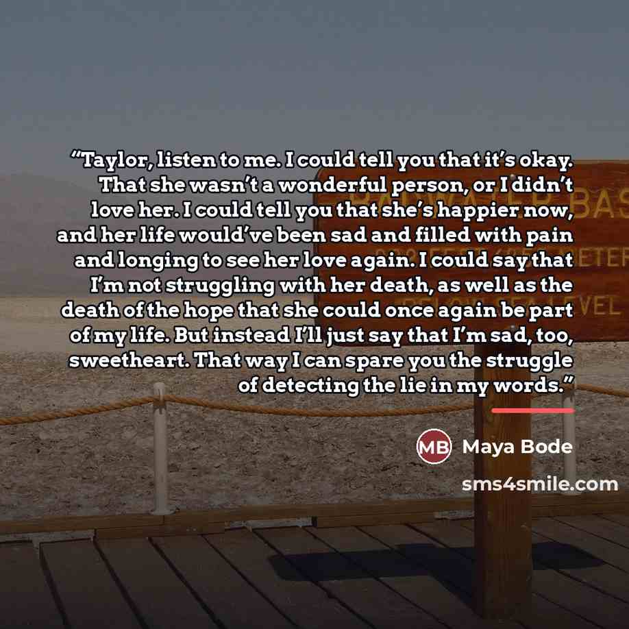 “Taylor, listen to me. I could tell you that it’s okay. That she wasn’t a wonderful person, or I didn’t love her. I could tell you that she’s happier now, and her life would’ve been sad and filled with pain and longing to see her love again. I could say that I’m not struggling with her death, as…” quote by Maya Bode