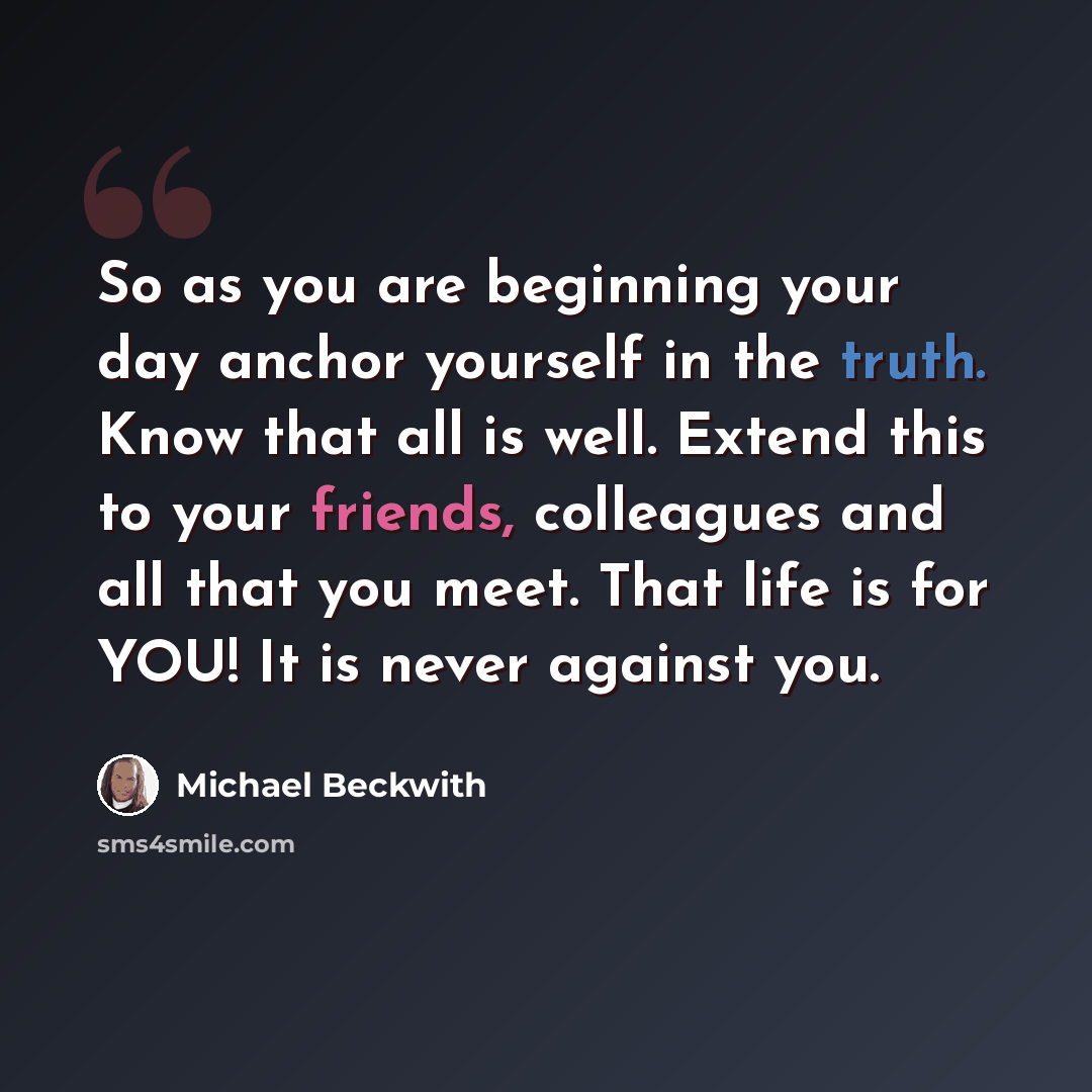 “So as you are beginning your day anchor yourself in the truth. Know that all is well. Extend this to your friends, colleagues and all that you meet. That life is for YOU! It is never against you.” quote by Michael Beckwith