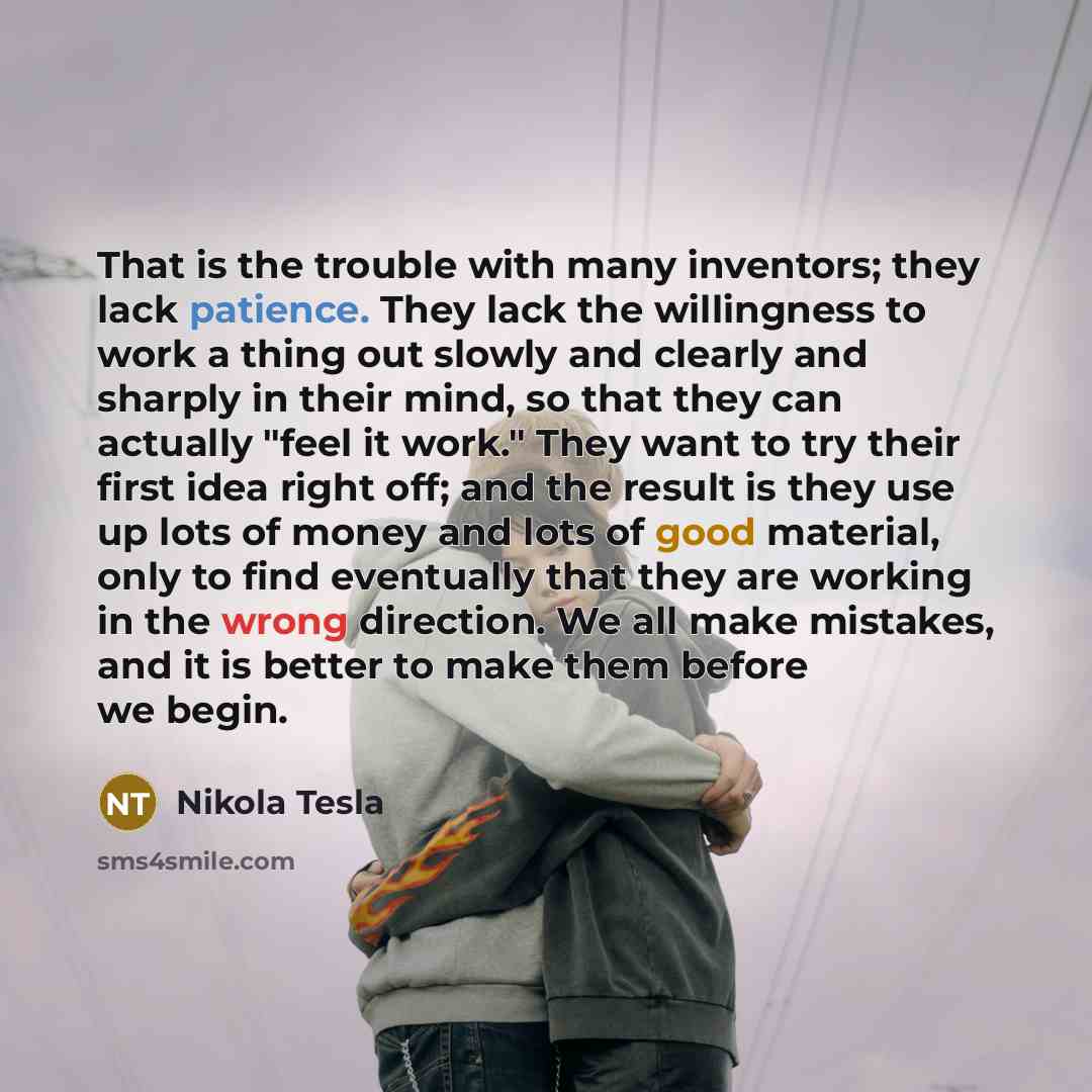 “That is the trouble with many inventors; they lack patience. They lack the willingness to work a thing out slowly and clearly and sharply in their mind, so that they can actually "feel it work." They want to try their first idea right off; and the result is they use up lots of money and lots of…” quote by Nikola Tesla