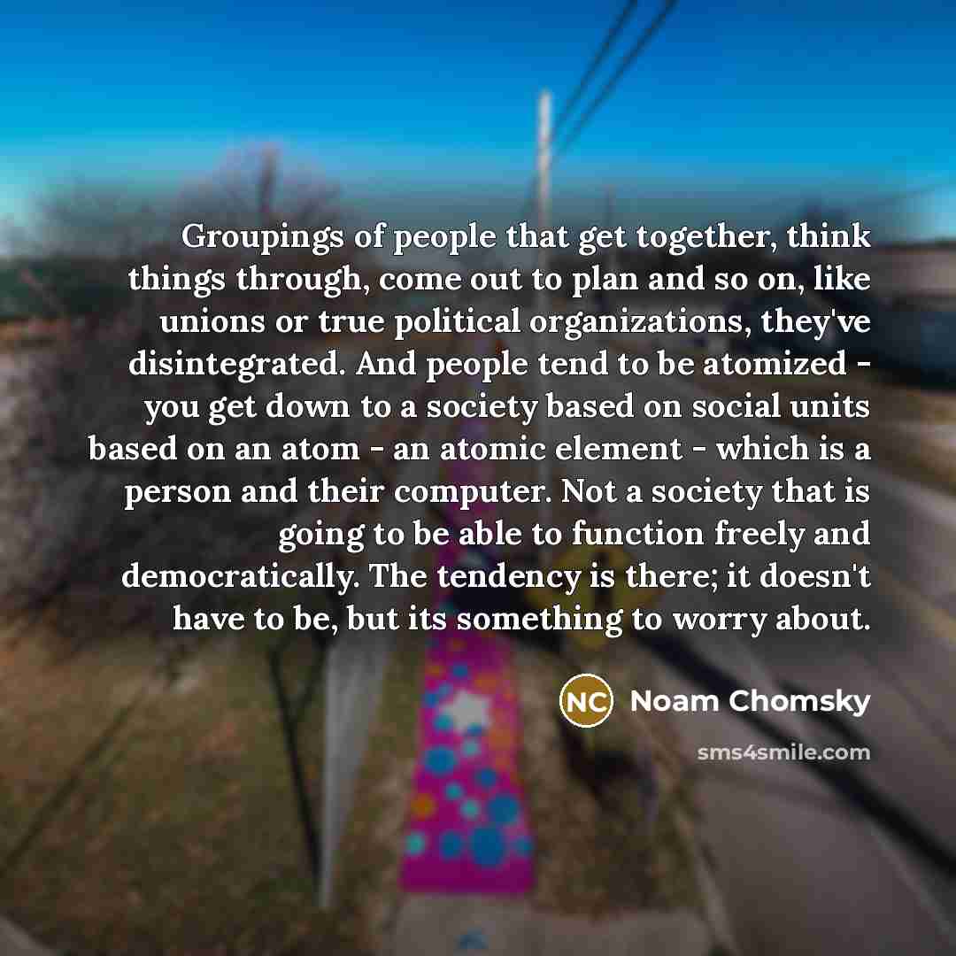 “Groupings of people that get together, think things through, come out to plan and so on, like unions or true political organizations, they've disintegrated. And people tend to be atomized - you get down to a society based on social units based on an atom - an atomic element - which is a person and…” quote by Noam Chomsky