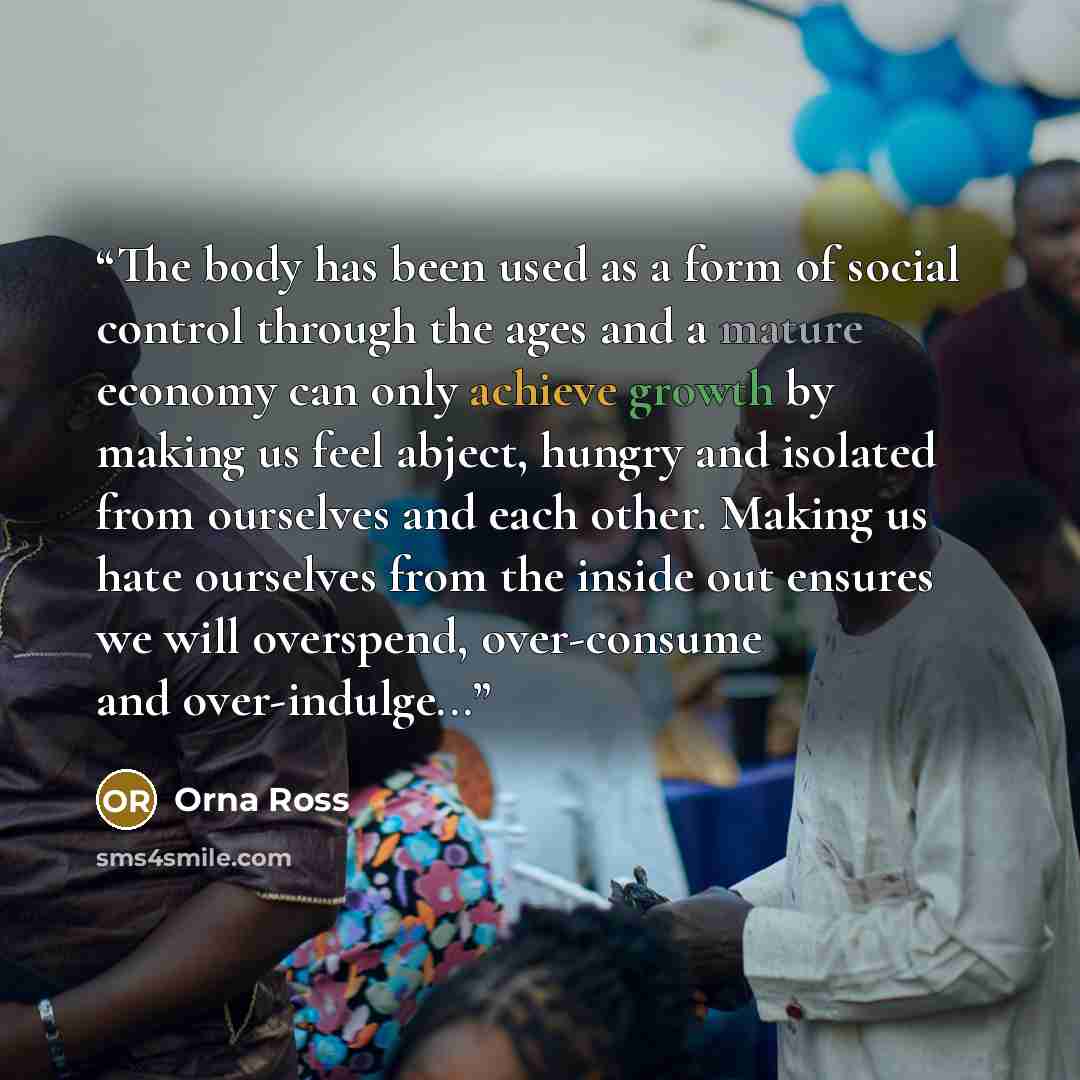 “The body has been used as a form of social control through the ages and a mature economy can only achieve growth by making us feel abject, hungry and isolated from ourselves and each other. Making us hate ourselves from the inside out ensures we will overspend, over-consume and over-indulge...” quote by Orna Ross