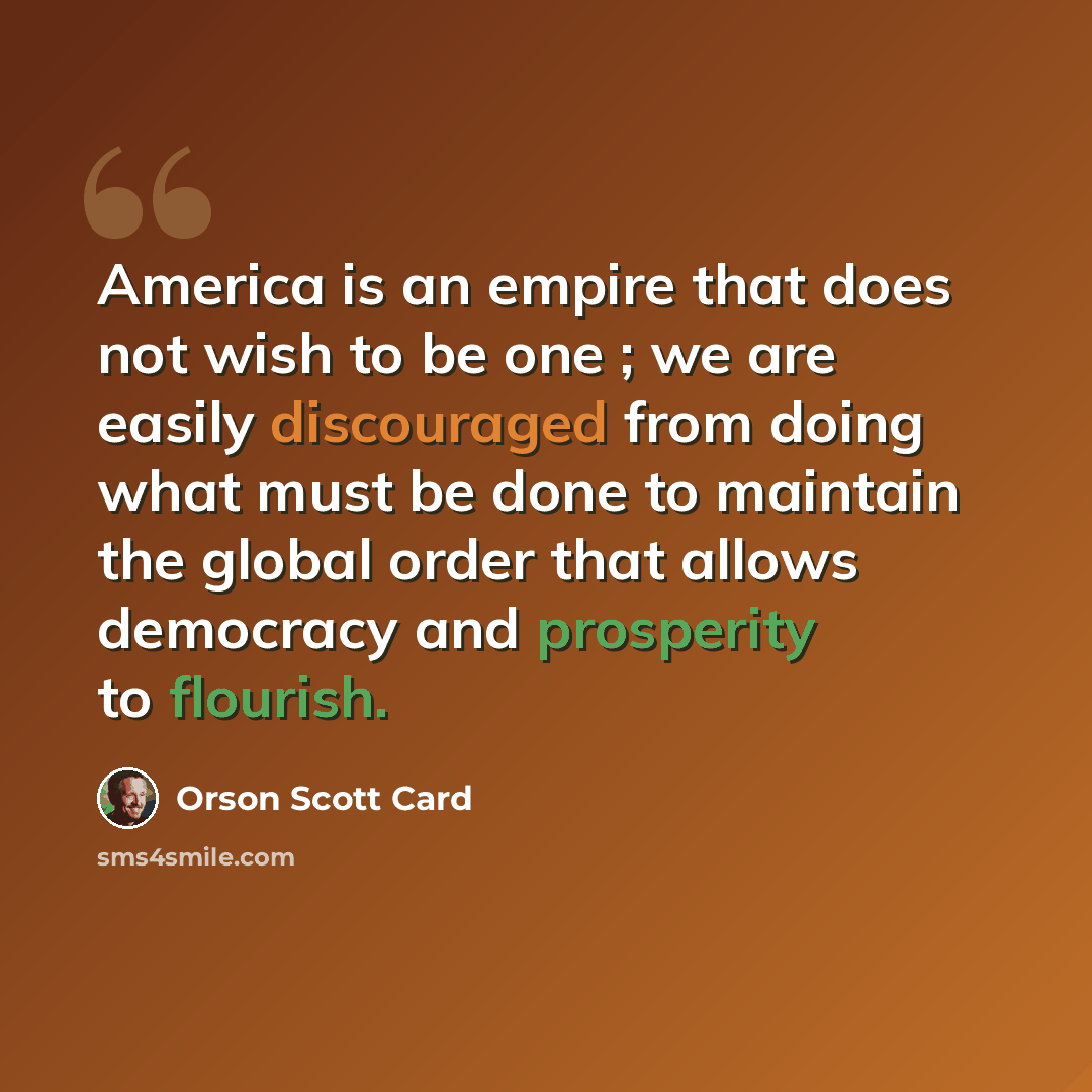 “America is an empire that does not wish to be one ; we are easily discouraged from doing what must be done to maintain the global order that allows democracy and prosperity to flourish.” quote by Orson Scott Card