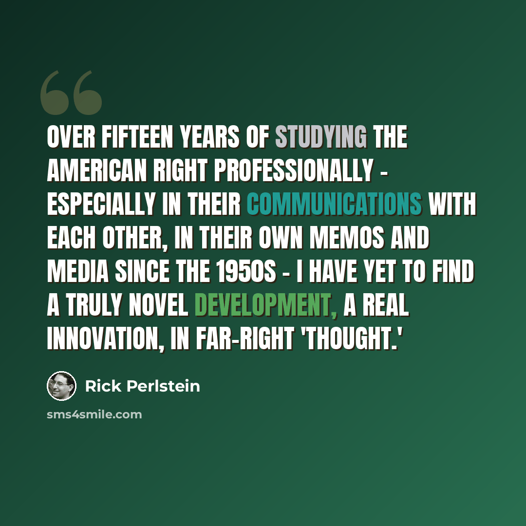 “Over fifteen years of studying the American Right professionally - especially in their communications with each other, in their own memos and media since the 1950s - I have yet to find a truly novel development, a real innovation, in far-right 'thought.'” quote by Rick Perlstein