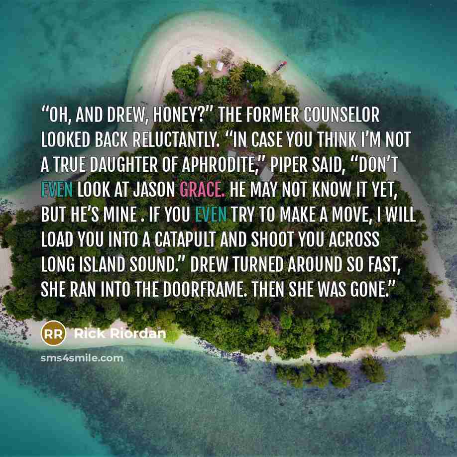“Oh, and Drew, honey?” The former counselor looked back reluctantly. “In case you think I’m not a true daughter of Aphrodite,” Piper said, “don’t even look at Jason Grace. He may not know it yet, but he’s mine . If you even try to make a move, I will load you into a catapult and shoot you across…” quote by Rick Riordan