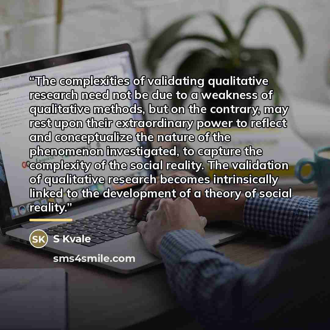 “The complexities of validating qualitative research need not be due to a weakness of qualitative methods, but on the contrary, may rest upon their extraordinary power to reflect and conceptualize the nature of the phenomenon investigated, to capture the complexity of the social reality. The…” quote by S Kvale