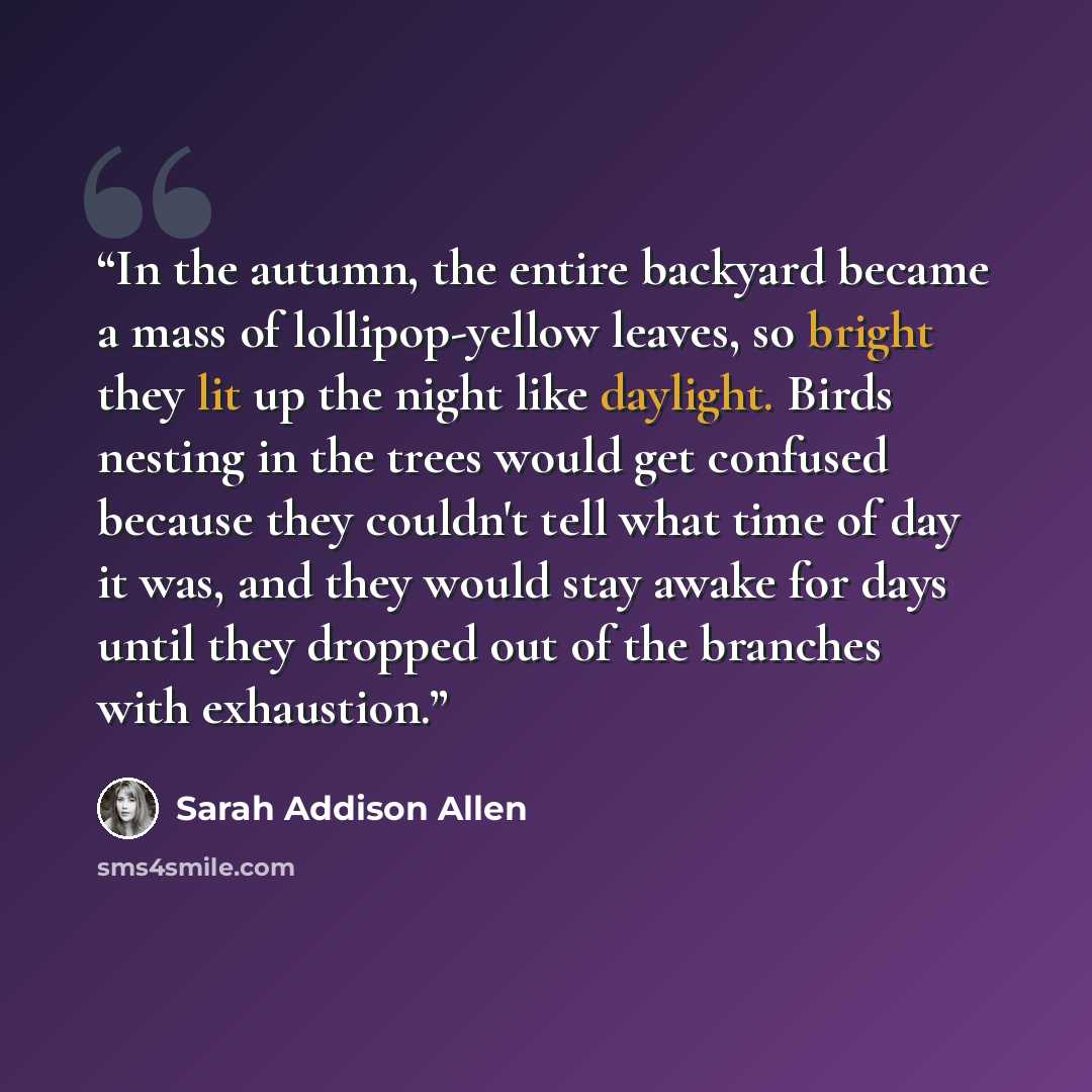 “In the autumn, the entire backyard became a mass of lollipop-yellow leaves, so bright they lit up the night like daylight. Birds nesting in the trees would get confused because they couldn't tell what time of day it was, and they would stay awake for days until they dropped out of the branches…” quote by Sarah Addison Allen