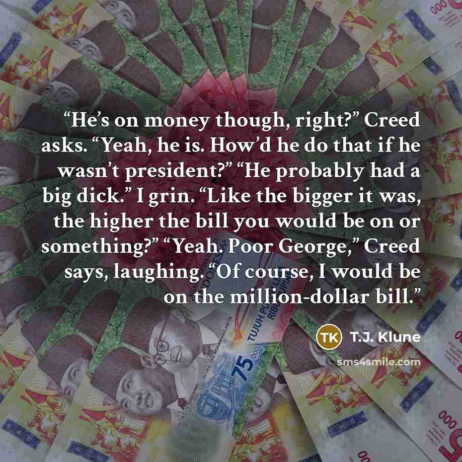 “He’s on money though, right?” Creed asks. “Yeah, he is. How’d he do that if he wasn’t president?” “He probably had a big dick.” I grin. “Like the bigger it was, the higher the bill you would be on or something?” “Yeah. Poor George,” Creed says, laughing. “Of course, I would be on the…” quote by T.J. Klune