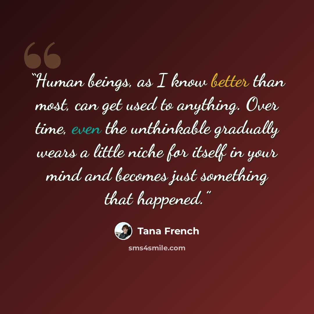 “Human beings, as I know better than most, can get used to anything. Over time, even the unthinkable gradually wears a little niche for itself in your mind and becomes just something that happened.” quote by Tana French