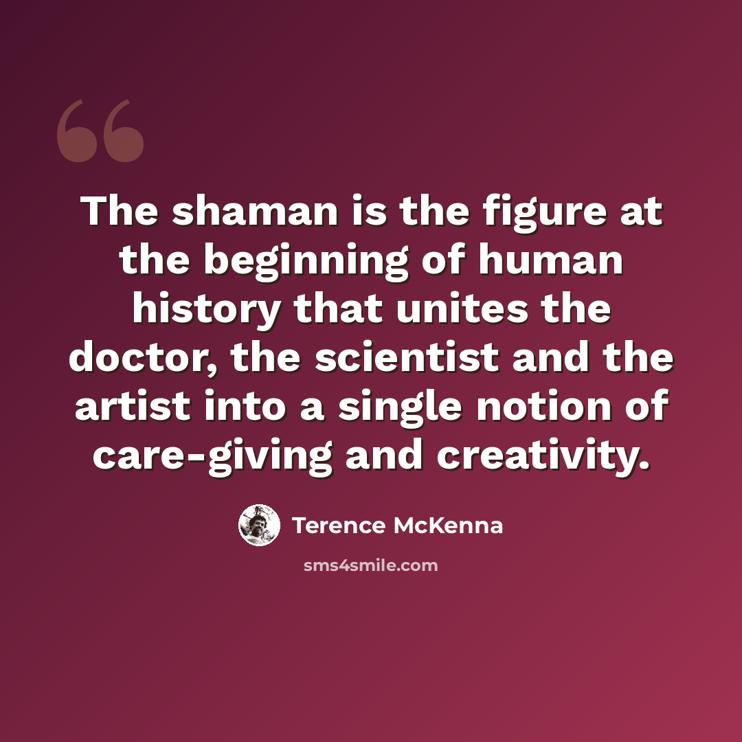 “The shaman is the figure at the beginning of human history that unites the doctor, the scientist and the artist into a single notion of care-giving and creativity.” quote by Terence McKenna