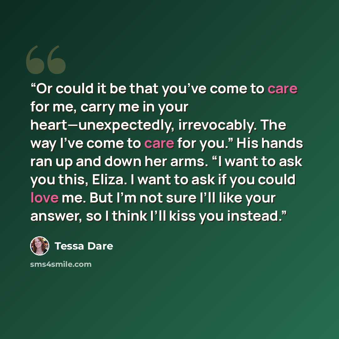 “Or could it be that you’ve come to care for me, carry me in your heart—unexpectedly, irrevocably. The way I’ve come to care for you.” His hands ran up and down her arms. “I want to ask you this, Eliza. I want to ask if you could love me. But I’m not sure I’ll like your answer, so I think I’ll kiss…” quote by Tessa Dare