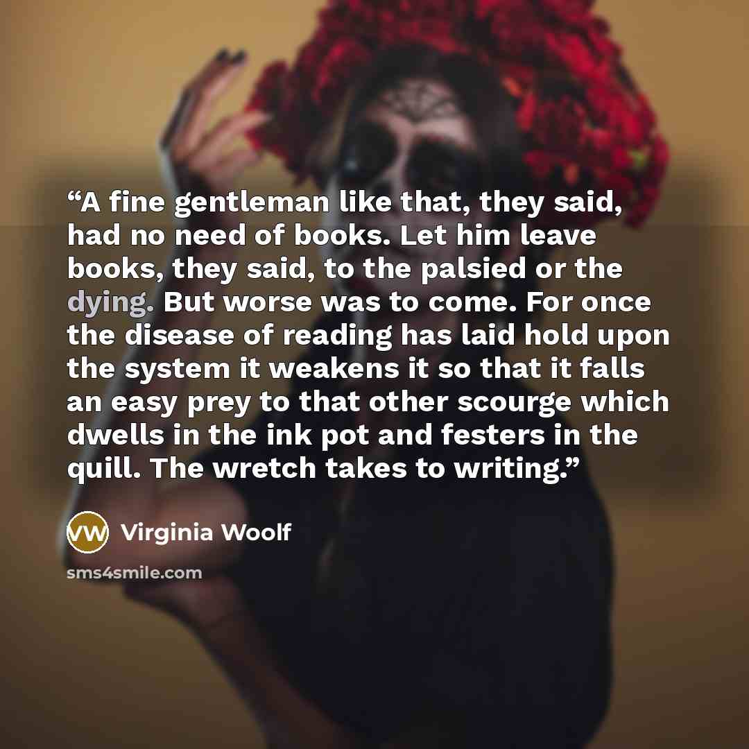 “A fine gentleman like that, they said, had no need of books. Let him leave books, they said, to the palsied or the dying. But worse was to come. For once the disease of reading has laid hold upon the system it weakens it so that it falls an easy prey to that other scourge which dwells in the ink…” quote by Virginia Woolf