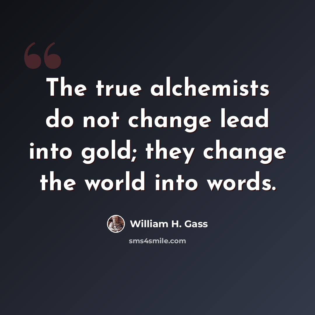 “The true alchemists do not change lead into gold; they change the world into words.” quote by William H. Gass