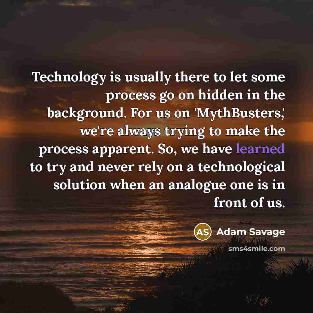 “Technology is usually there to let some process go on hidden in the background. For us on 'MythBusters,' we're always trying to make the process apparent. So, we have learned to try and never rely on a technological solution when an analogue one is in front of us.” quote by Adam Savage