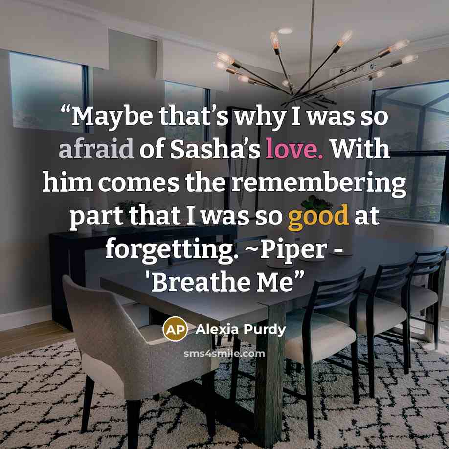 “Maybe that’s why I was so afraid of Sasha’s love. With him comes the remembering part that I was so good at forgetting. ~Piper - 'Breathe Me” quote by Alexia Purdy