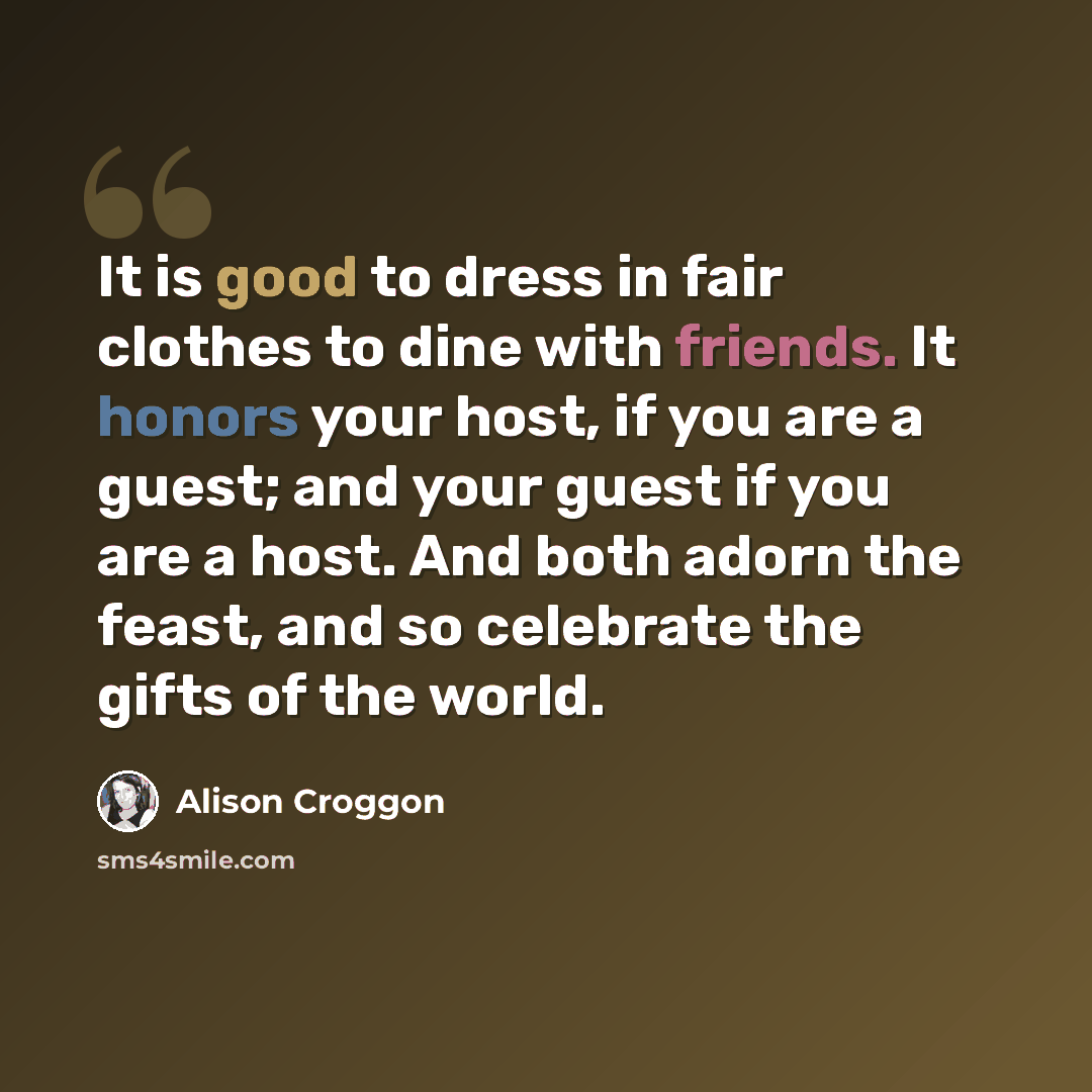 “It is good to dress in fair clothes to dine with friends. It honors your host, if you are a guest; and your guest if you are a host. And both adorn the feast, and so celebrate the gifts of the world.” quote by Alison Croggon