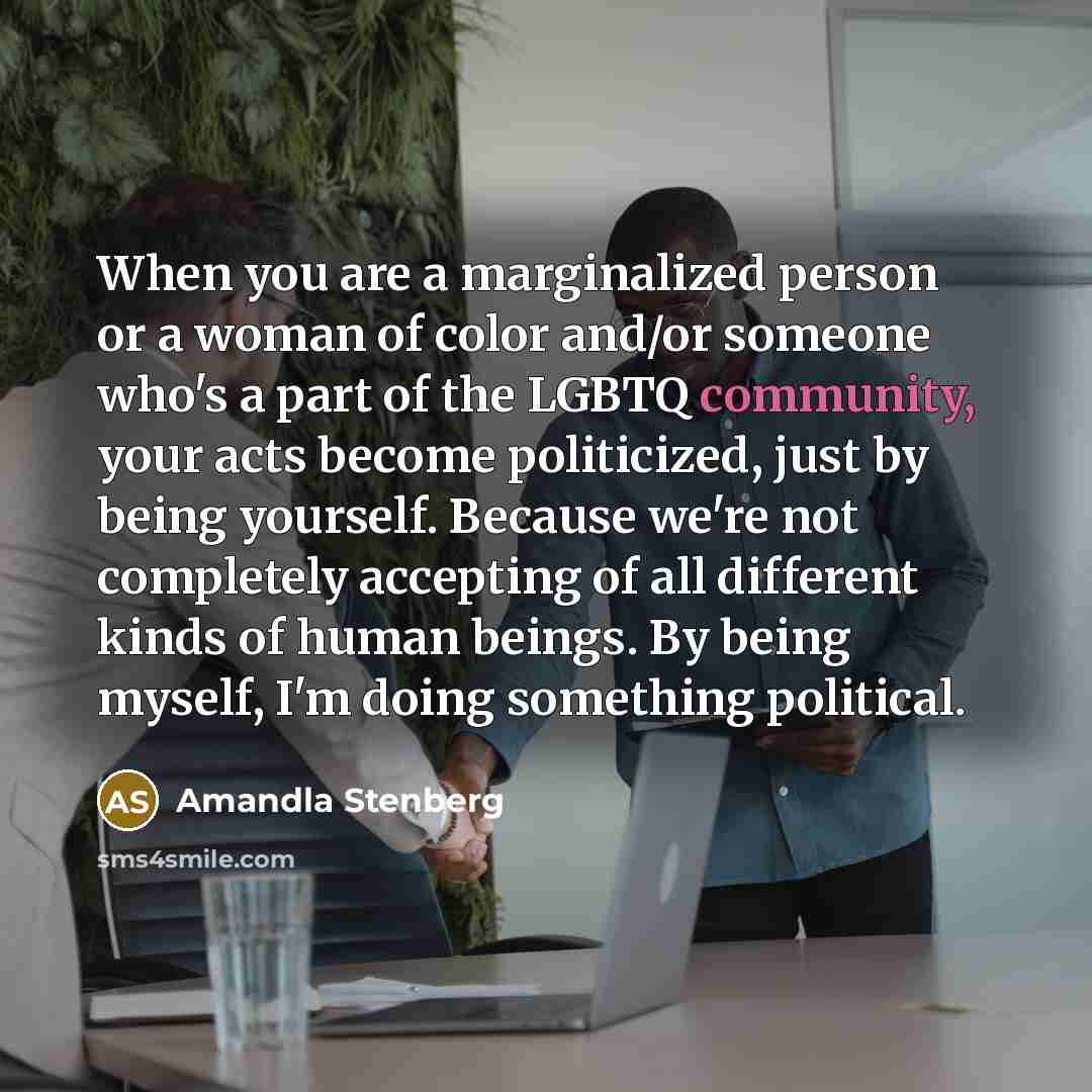 “When you are a marginalized person or a woman of color and/or someone who's a part of the LGBTQ community, your acts become politicized, just by being yourself. Because we're not completely accepting of all different kinds of human beings. By being myself, I'm doing something political.” quote by Amandla Stenberg