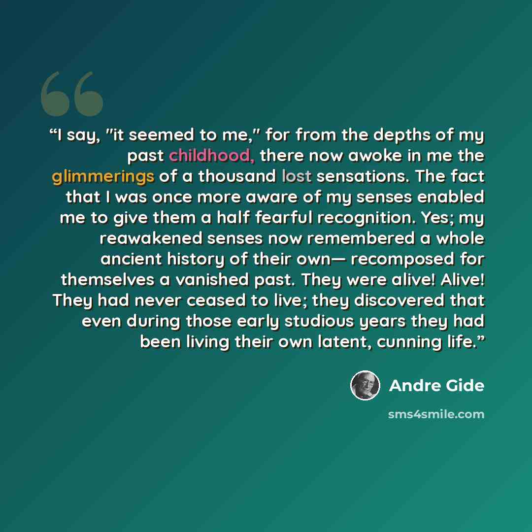 “I say, "it seemed to me," for from the depths of my past childhood, there now awoke in me the glimmerings of a thousand lost sensations. The fact that I was once more aware of my senses enabled me to give them a half fearful recognition. Yes; my reawakened senses now remembered a whole ancient…” quote by André Gide