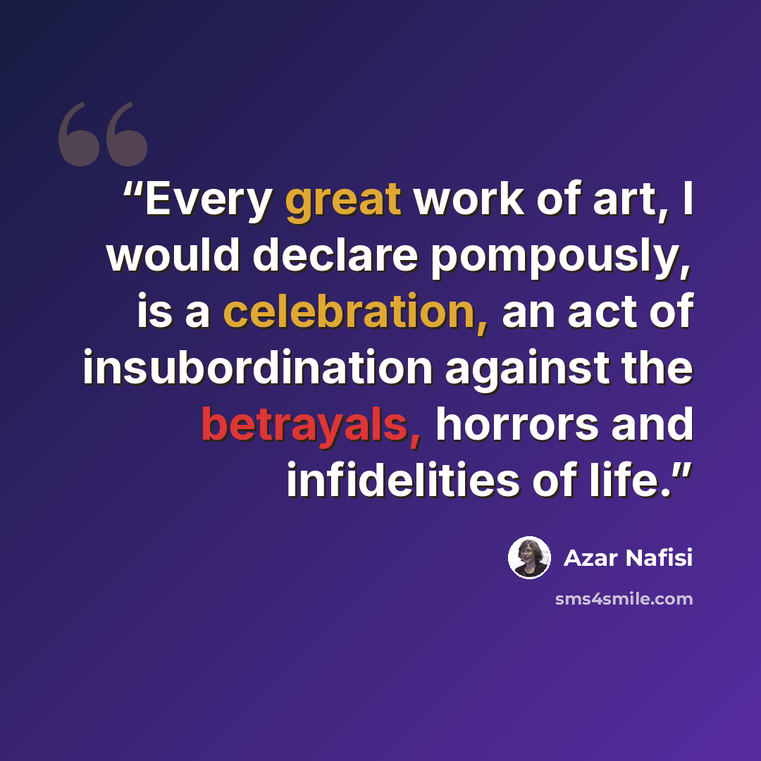 “Every great work of art, I would declare pompously, is a celebration, an act of insubordination against the betrayals, horrors and infidelities of life.” quote by Azar Nafisi