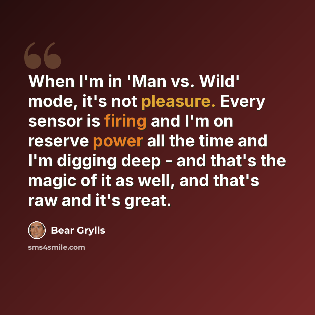 “When I'm in 'Man vs. Wild' mode, it's not pleasure. Every sensor is firing and I'm on reserve power all the time and I'm digging deep - and that's the magic of it as well, and that's raw and it's great.” quote by Bear Grylls