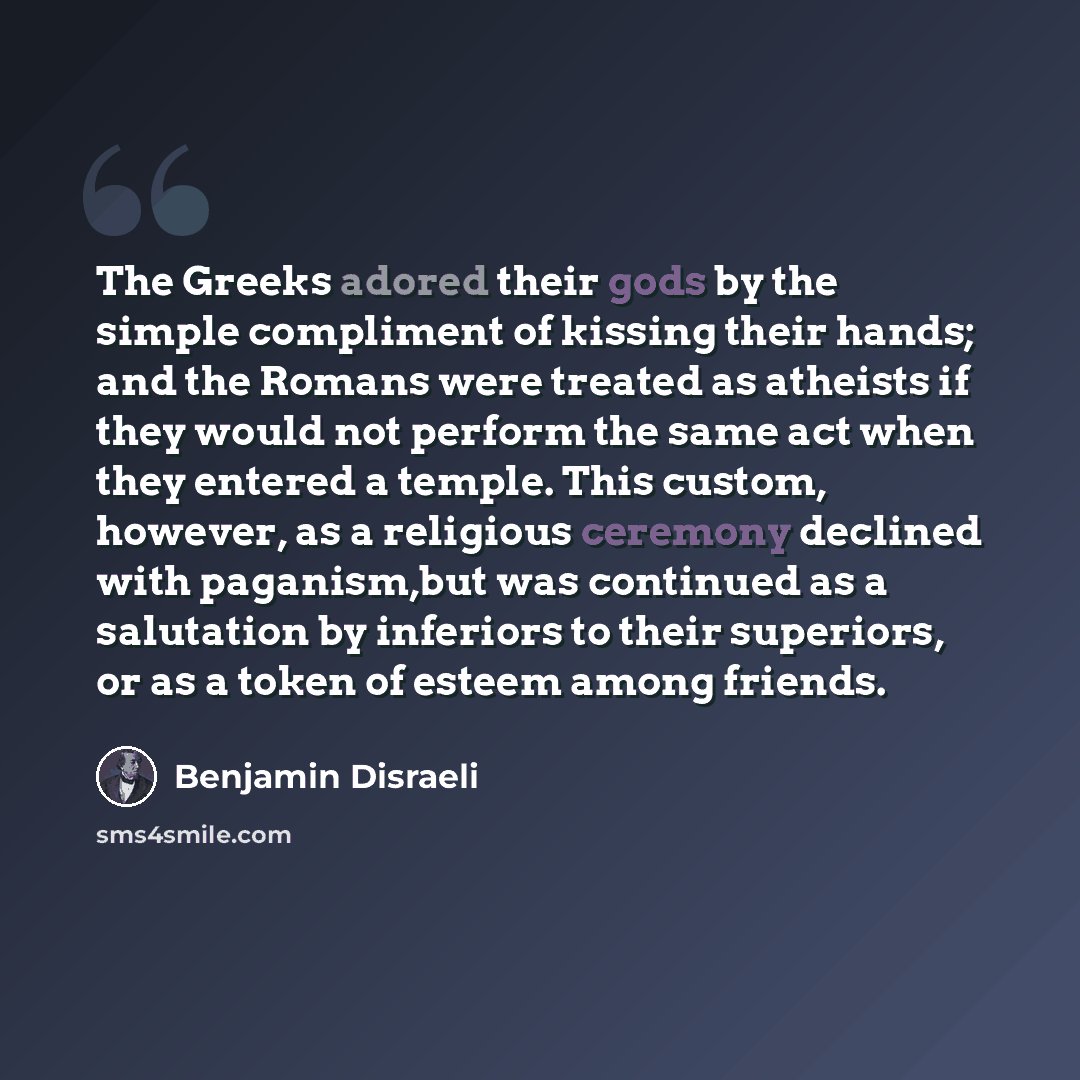 “The Greeks adored their gods by the simple compliment of kissing their hands; and the Romans were treated as atheists if they would not perform the same act when they entered a temple. This custom, however, as a religious ceremony declined with paganism,but was continued as a salutation by…” quote by Benjamin Disraeli
