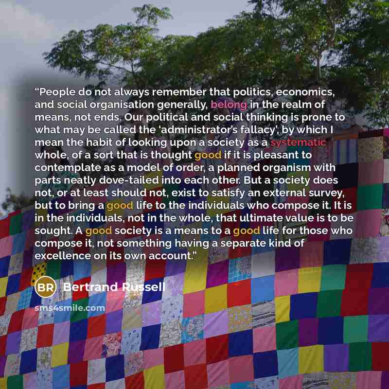 “People do not always remember that politics, economics, and social organisation generally, belong in the realm of means, not ends. Our political and social thinking is prone to what may be called the ‘administrator’s fallacy’, by which I mean the habit of looking upon a society as a systematic…” quote by Bertrand Russell