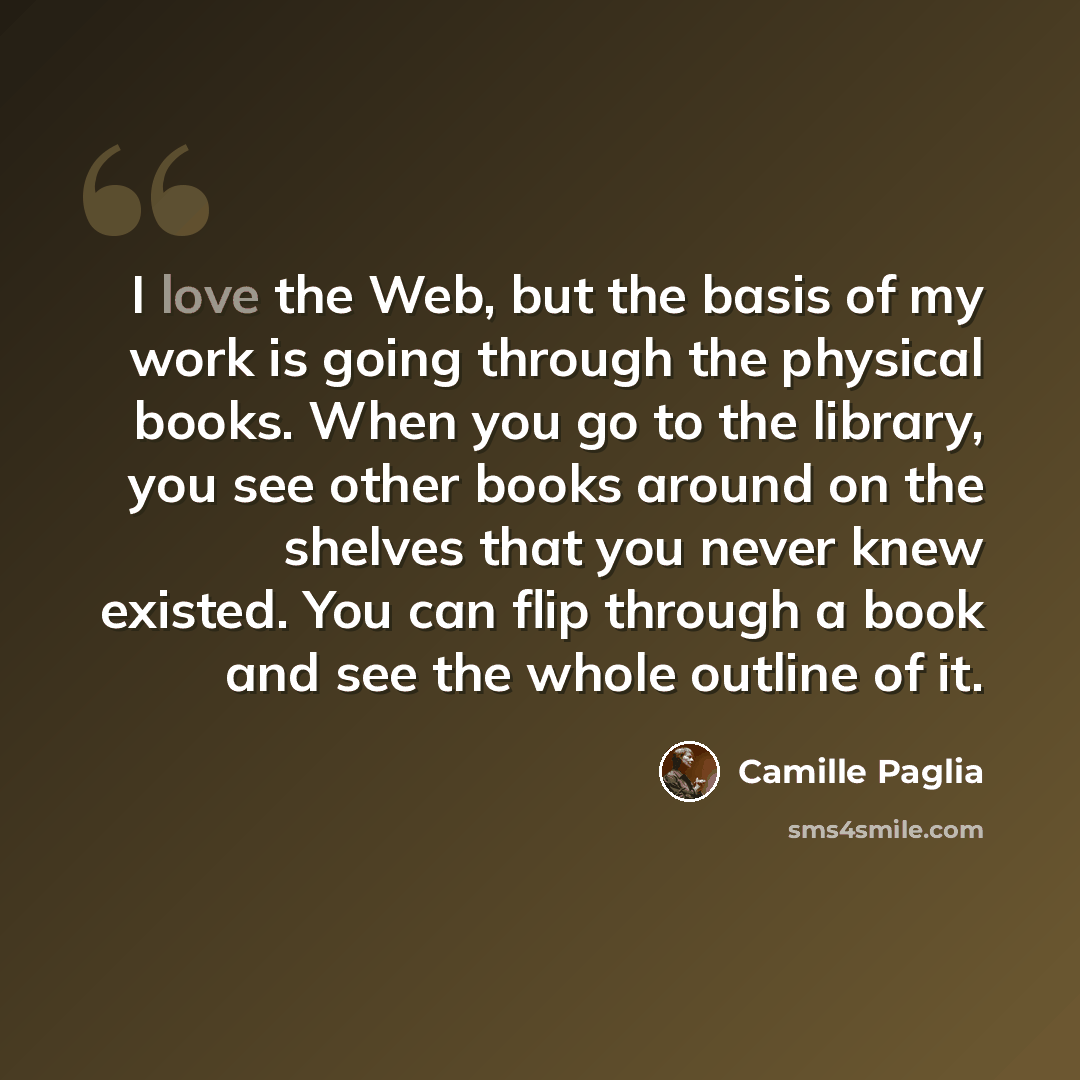 “I love the Web, but the basis of my work is going through the physical books. When you go to the library, you see other books around on the shelves that you never knew existed. You can flip through a book and see the whole outline of it.” quote by Camille Paglia