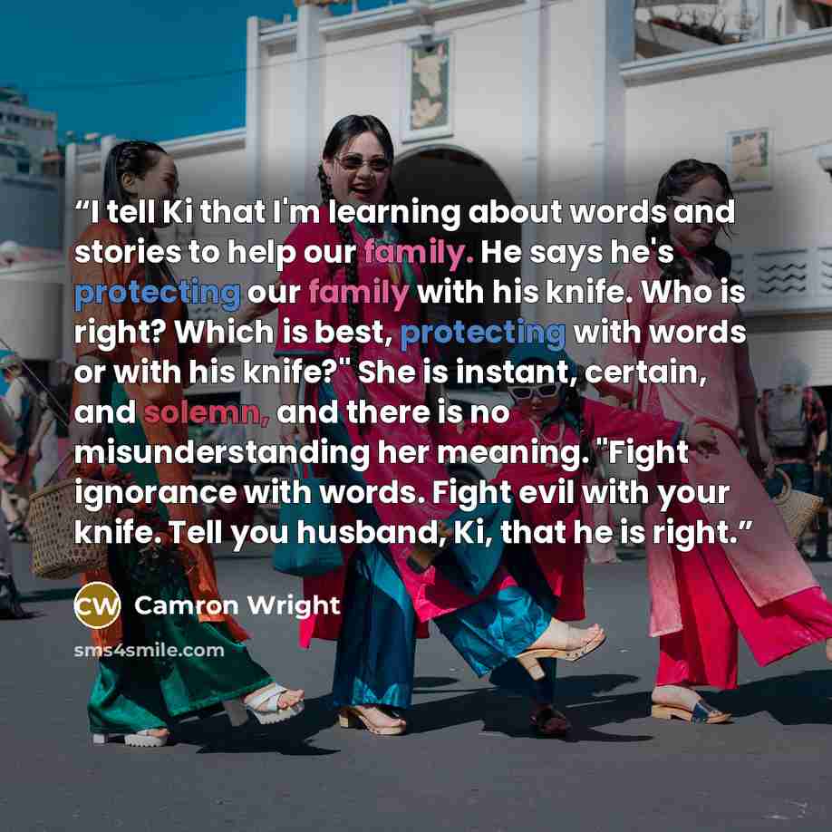 “I tell Ki that I'm learning about words and stories to help our family. He says he's protecting our family with his knife. Who is right? Which is best, protecting with words or with his knife?" She is instant, certain, and solemn, and there is no misunderstanding her meaning. "Fight ignorance with…” quote by Camron Wright
