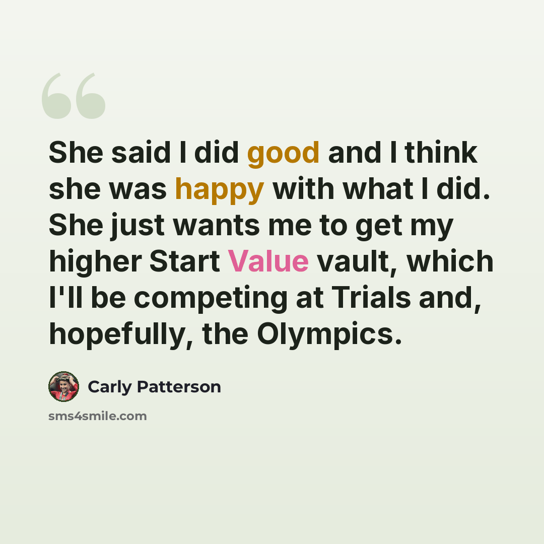 “She said I did good and I think she was happy with what I did. She just wants me to get my higher Start Value vault, which I'll be competing at Trials and, hopefully, the Olympics.” quote by Carly Patterson