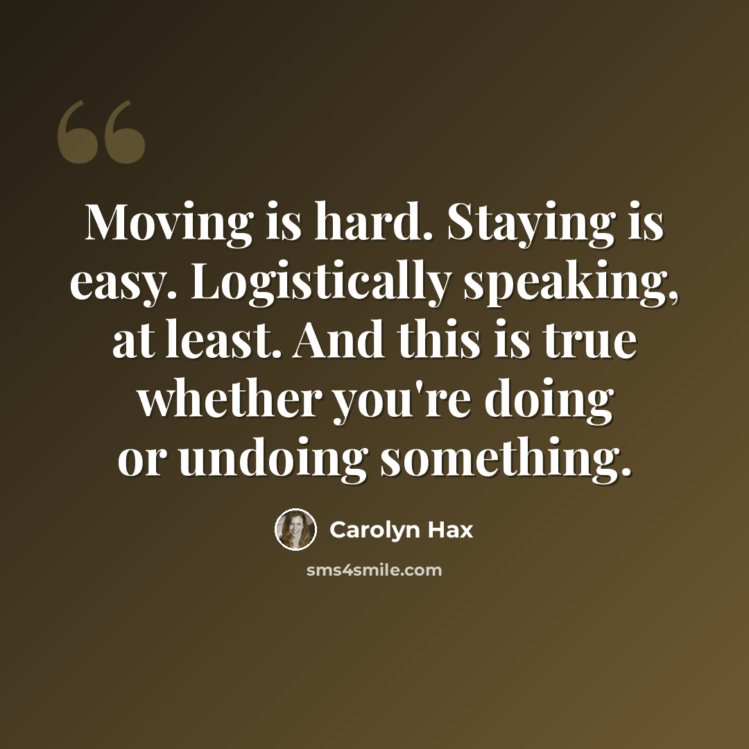 “Moving is hard. Staying is easy. Logistically speaking, at least. And this is true whether you're doing or undoing something.” quote by Carolyn Hax